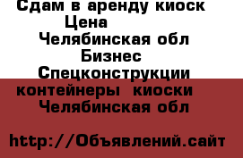 Сдам в аренду киоск › Цена ­ 5 500 - Челябинская обл. Бизнес » Спецконструкции, контейнеры, киоски   . Челябинская обл.